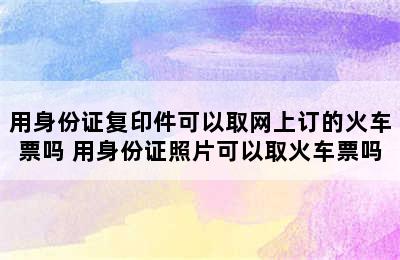 用身份证复印件可以取网上订的火车票吗 用身份证照片可以取火车票吗